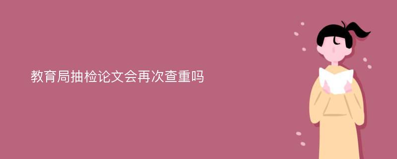 教育局抽检论文会再次查重吗